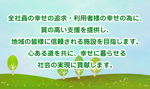 全社員の幸せの追求・利用者様の幸せの為に、質の高い支援を提供し、地域の皆様に信頼される施設を目指します。心ある道を共に、幸せに暮らせる社会の実現に貢献します。